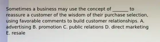 Sometimes a business may use the concept of​ _______ to reassure a customer of the wisdom of their purchase​ selection, using favorable comments to build customer relationships. A. advertising B. promotion C. public relations D. direct marketing E. resale