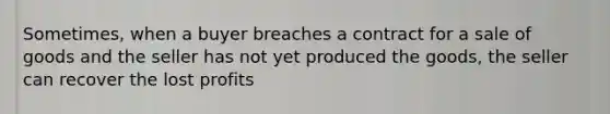 Sometimes, when a buyer breaches a contract for a sale of goods and the seller has not yet produced the goods, the seller can recover the lost profits