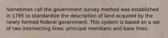 Sometimes call the government survey method was established in 1785 to standardize the description of land acquired by the newly formed federal government. This system is based on a set of two intersecting lines: principal meridians and base lines.