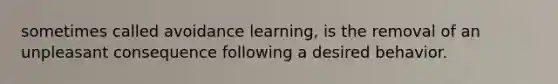 sometimes called avoidance learning, is the removal of an unpleasant consequence following a desired behavior.