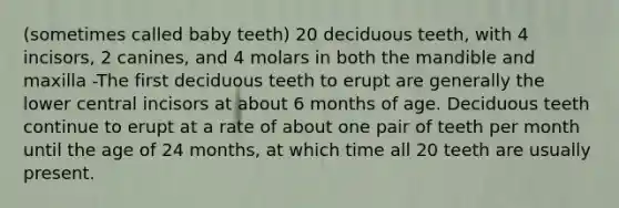 (sometimes called baby teeth) 20 deciduous teeth, with 4 incisors, 2 canines, and 4 molars in both the mandible and maxilla -The first deciduous teeth to erupt are generally the lower central incisors at about 6 months of age. Deciduous teeth continue to erupt at a rate of about one pair of teeth per month until the age of 24 months, at which time all 20 teeth are usually present.