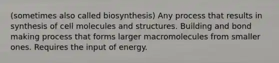 (sometimes also called biosynthesis) Any process that results in synthesis of cell molecules and structures. Building and bond making process that forms larger macromolecules from smaller ones. Requires the input of energy.