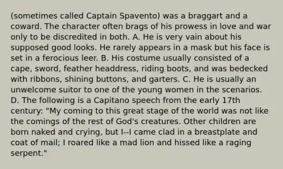 (sometimes called Captain Spavento) was a braggart and a coward. The character often brags of his prowess in love and war only to be discredited in both. A. He is very vain about his supposed good looks. He rarely appears in a mask but his face is set in a ferocious leer. B. His costume usually consisted of a cape, sword, feather headdress, riding boots, and was bedecked with ribbons, shining buttons, and garters. C. He is usually an unwelcome suitor to one of the young women in the scenarios. D. The following is a Capitano speech from the early 17th century: "My coming to this great stage of the world was not like the comings of the rest of God's creatures. Other children are born naked and crying, but I--I came clad in a breastplate and coat of mail; I roared like a mad lion and hissed like a raging serpent."