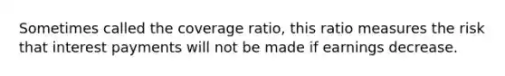 Sometimes called the coverage ratio, this ratio measures the risk that interest payments will not be made if earnings decrease.