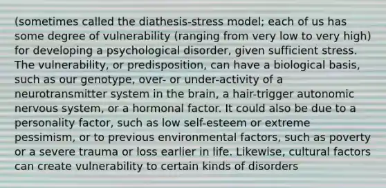 (sometimes called the diathesis-stress model; each of us has some degree of vulnerability (ranging from very low to very high) for developing a psychological disorder, given sufficient stress. The vulnerability, or predisposition, can have a biological basis, such as our genotype, over- or under-activity of a neurotransmitter system in the brain, a hair-trigger autonomic nervous system, or a hormonal factor. It could also be due to a personality factor, such as low self-esteem or extreme pessimism, or to previous environmental factors, such as poverty or a severe trauma or loss earlier in life. Likewise, cultural factors can create vulnerability to certain kinds of disorders