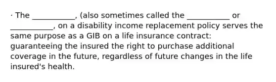 · The ___________, (also sometimes called the ___________ or ___________, on a disability income replacement policy serves the same purpose as a GIB on a life insurance contract: guaranteeing the insured the right to purchase additional coverage in the future, regardless of future changes in the life insured's health.