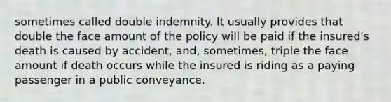 sometimes called double indemnity. It usually provides that double the face amount of the policy will be paid if the insured's death is caused by accident, and, sometimes, triple the face amount if death occurs while the insured is riding as a paying passenger in a public conveyance.