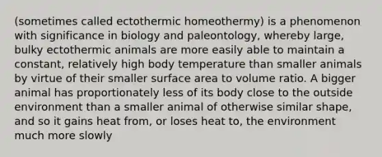 (sometimes called ectothermic homeothermy) is a phenomenon with significance in biology and paleontology, whereby large, bulky ectothermic animals are more easily able to maintain a constant, relatively high body temperature than smaller animals by virtue of their smaller <a href='https://www.questionai.com/knowledge/kEtsSAPENL-surface-area' class='anchor-knowledge'>surface area</a> to volume ratio. A bigger animal has proportionately less of its body close to the outside environment than a smaller animal of otherwise similar shape, and so it gains heat from, or loses heat to, the environment much more slowly