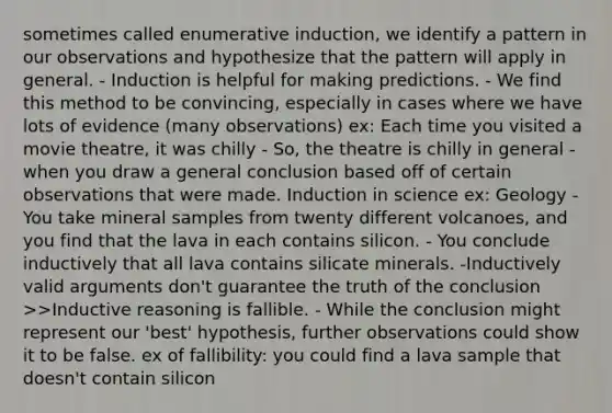 sometimes called enumerative induction, we identify a pattern in our observations and hypothesize that the pattern will apply in general. - Induction is helpful for making predictions. - We find this method to be convincing, especially in cases where we have lots of evidence (many observations) ex: Each time you visited a movie theatre, it was chilly - So, the theatre is chilly in general - when you draw a general conclusion based off of certain observations that were made. Induction in science ex: Geology - You take mineral samples from twenty different volcanoes, and you find that the lava in each contains silicon. - You conclude inductively that all lava contains silicate minerals. -Inductively valid arguments don't guarantee the truth of the conclusion >>Inductive reasoning is fallible. - While the conclusion might represent our 'best' hypothesis, further observations could show it to be false. ex of fallibility: you could find a lava sample that doesn't contain silicon