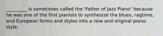 _________ is sometimes called the 'Father of Jazz Piano" because he was one of the first pianists to synthesize the blues, ragtime, and European forms and styles into a new and original piano style.