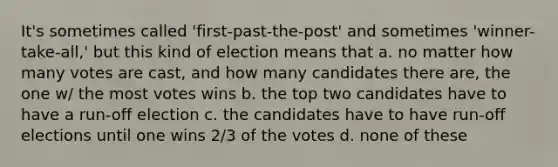 It's sometimes called 'first-past-the-post' and sometimes 'winner-take-all,' but this kind of election means that a. no matter how many votes are cast, and how many candidates there are, the one w/ the most votes wins b. the top two candidates have to have a run-off election c. the candidates have to have run-off elections until one wins 2/3 of the votes d. none of these