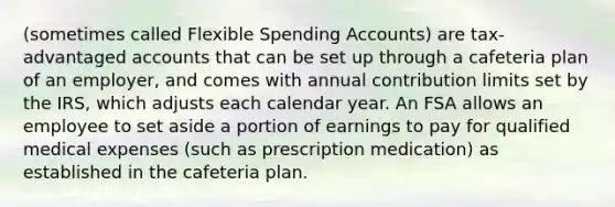 (sometimes called Flexible Spending Accounts) are tax-advantaged accounts that can be set up through a cafeteria plan of an employer, and comes with annual contribution limits set by the IRS, which adjusts each calendar year. An FSA allows an employee to set aside a portion of earnings to pay for qualified medical expenses (such as prescription medication) as established in the cafeteria plan.