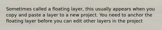 Sometimes called a floating layer, this usually appears when you copy and paste a layer to a new project. You need to anchor the floating layer before you can edit other layers in the project