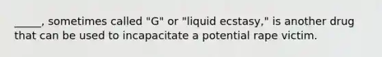 _____, sometimes called "G" or "liquid ecstasy," is another drug that can be used to incapacitate a potential rape victim.