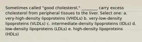 Sometimes called "good cholesterol," ________ carry excess cholesterol from peripheral tissues to the liver. Select one: a. very-high-density lipoproteins (VHDLs) b. very-low-density lipoproteins (VLDLs) c. intermediate-density lipoproteins (IDLs) d. low-density lipoproteins (LDLs) e. high-density lipoproteins (HDLs)