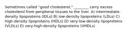 Sometimes called "good cholesterol," ________ carry excess cholesterol from peripheral tissues to the liver. A) intermediate-density lipoproteins (IDLs) B) low-density lipoproteins (LDLs) C) high-density lipoproteins (HDLs) D) very-low-density lipoproteins (VLDLs) E) very-high-density lipoproteins (VHDLs)