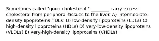 Sometimes called "good cholesterol," ________ carry excess cholesterol from peripheral tissues to the liver. A) intermediate-density lipoproteins (IDLs) B) low-density lipoproteins (LDLs) C) high-density lipoproteins (HDLs) D) very-low-density lipoproteins (VLDLs) E) very-high-density lipoproteins (VHDLs)