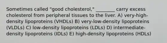 Sometimes called "good cholesterol," ________ carry excess cholesterol from peripheral tissues to the liver. A) very-high-density lipoproteins (VHDLs) B) very-low-density lipoproteins (VLDLs) C) low-density lipoproteins (LDLs) D) intermediate-density lipoproteins (IDLs) E) high-density lipoproteins (HDLs)