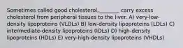 Sometimes called good cholesterol,________ carry excess cholesterol from peripheral tissues to the liver. A) very-low-density lipoproteins (VLDLs) B) low-density lipoproteins (LDLs) C) intermediate-density lipoproteins (IDLs) D) high-density lipoproteins (HDLs) E) very-high-density lipoproteins (VHDLs)