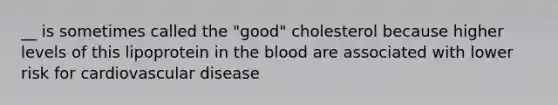 __ is sometimes called the "good" cholesterol because higher levels of this lipoprotein in the blood are associated with lower risk for cardiovascular disease