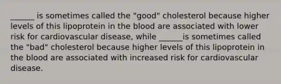 ______ is sometimes called the "good" cholesterol because higher levels of this lipoprotein in the blood are associated with lower risk for cardiovascular disease, while ______is sometimes called the "bad" cholesterol because higher levels of this lipoprotein in the blood are associated with increased risk for cardiovascular disease.