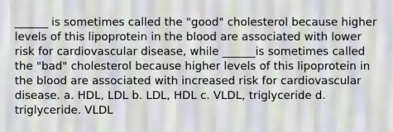 ______ is sometimes called the "good" cholesterol because higher levels of this lipoprotein in the blood are associated with lower risk for cardiovascular disease, while ______is sometimes called the "bad" cholesterol because higher levels of this lipoprotein in the blood are associated with increased risk for cardiovascular disease. a. HDL, LDL b. LDL, HDL c. VLDL, triglyceride d. triglyceride. VLDL