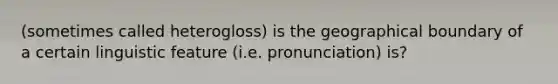 (sometimes called heterogloss) is the geographical boundary of a certain linguistic feature (i.e. pronunciation) is?