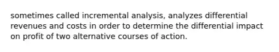 sometimes called incremental analysis, analyzes differential revenues and costs in order to determine the differential impact on profit of two alternative courses of action.