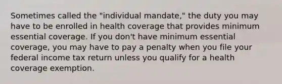 Sometimes called the "individual mandate," the duty you may have to be enrolled in health coverage that provides minimum essential coverage. If you don't have minimum essential coverage, you may have to pay a penalty when you file your federal income tax return unless you qualify for a health coverage exemption.