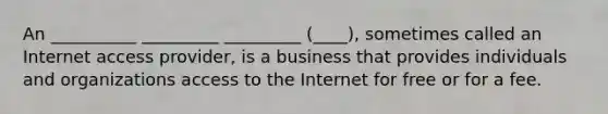 An __________ _________ _________ (____), sometimes called an Internet access provider, is a business that provides individuals and organizations access to the Internet for free or for a fee.