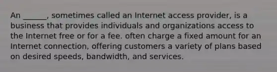 An ______, sometimes called an Internet access provider, is a business that provides individuals and organizations access to the Internet free or for a fee. often charge a fixed amount for an Internet connection, offering customers a variety of plans based on desired speeds, bandwidth, and services.