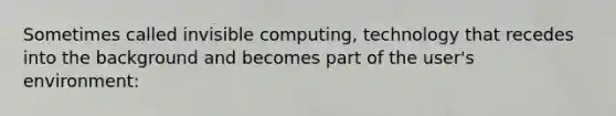 Sometimes called invisible computing, technology that recedes into the background and becomes part of the user's environment: