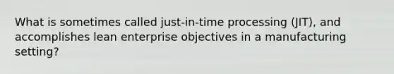 What is sometimes called just-in-time processing (JIT), and accomplishes lean enterprise objectives in a manufacturing setting?