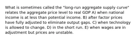 What is sometimes called the "long-run aggregate supply curve" relates the aggregate price level to real GDP A) when national income is at less than potential income. B) after factor prices have fully adjusted to eliminate output gaps. C) when technology is allowed to change. D) in the short run. E) when wages are in adjustment but prices are unstable.