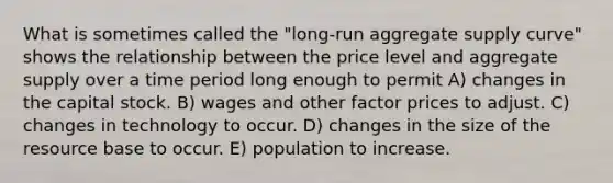 What is sometimes called the "long-run aggregate supply curve" shows the relationship between the price level and aggregate supply over a time period long enough to permit A) changes in the capital stock. B) wages and other factor prices to adjust. C) changes in technology to occur. D) changes in the size of the resource base to occur. E) population to increase.