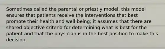 Sometimes called the parental or priestly model, this model ensures that patients receive the interventions that best promote their health and well-being; it assumes that there are shared objective criteria for determining what is best for the patient and that the physician is in the best position to make this decision.