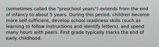 (sometimes called the "preschool years") extends from the end of infancy to about 5 years. During this period, children become more self-sufficient, develop school readiness skills (such as learning to follow instructions and identify letters), and spend many hours with peers. First grade typically marks the end of early childhood.