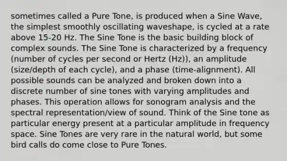 sometimes called a Pure Tone, is produced when a Sine Wave, the simplest smoothly oscillating waveshape, is cycled at a rate above 15-20 Hz. The Sine Tone is the basic building block of complex sounds. The Sine Tone is characterized by a frequency (number of cycles per second or Hertz (Hz)), an amplitude (size/depth of each cycle), and a phase (time-alignment). All possible sounds can be analyzed and broken down into a discrete number of sine tones with varying amplitudes and phases. This operation allows for sonogram analysis and the spectral representation/view of sound. Think of the Sine tone as particular energy present at a particular amplitude in frequency space. Sine Tones are very rare in the natural world, but some bird calls do come close to Pure Tones.