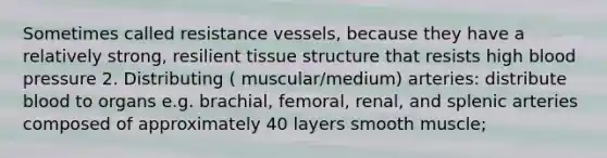 Sometimes called resistance vessels, because they have a relatively strong, resilient tissue structure that resists high blood pressure 2. Distributing ( muscular/medium) arteries: distribute blood to organs e.g. brachial, femoral, renal, and splenic arteries composed of approximately 40 layers smooth muscle;