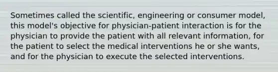 Sometimes called the scientific, engineering or consumer model, this model's objective for physician-patient interaction is for the physician to provide the patient with all relevant information, for the patient to select the medical interventions he or she wants, and for the physician to execute the selected interventions.