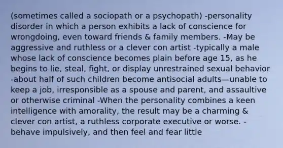 (sometimes called a sociopath or a psychopath) -personality disorder in which a person exhibits a lack of conscience for wrongdoing, even toward friends & family members. -May be aggressive and ruthless or a clever con artist -typically a male whose lack of conscience becomes plain before age 15, as he begins to lie, steal, fight, or display unrestrained sexual behavior -about half of such children become antisocial adults—unable to keep a job, irresponsible as a spouse and parent, and assaultive or otherwise criminal -When the personality combines a keen intelligence with amorality, the result may be a charming & clever con artist, a ruthless corporate executive or worse. -behave impulsively, and then feel and fear little