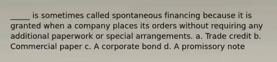 _____ is sometimes called spontaneous financing because it is granted when a company places its orders without requiring any additional paperwork or special arrangements. a. Trade credit b. Commercial paper c. A corporate bond d. A promissory note