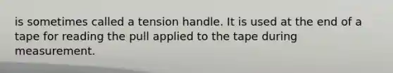 is sometimes called a tension handle. It is used at the end of a tape for reading the pull applied to the tape during measurement.