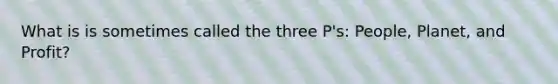 What is is sometimes called the three P's: People, Planet, and Profit?