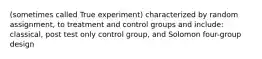 (sometimes called True experiment) characterized by random assignment, to treatment and control groups and include: classical, post test only control group, and Solomon four-group design