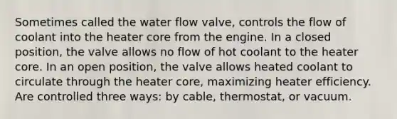 Sometimes called the water flow valve, controls the flow of coolant into the heater core from the engine. In a closed position, the valve allows no flow of hot coolant to the heater core. In an open position, the valve allows heated coolant to circulate through the heater core, maximizing heater efficiency. Are controlled three ways: by cable, thermostat, or vacuum.