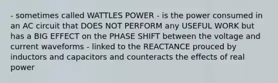 - sometimes called WATTLES POWER - is the power consumed in an AC circuit that DOES NOT PERFORM any USEFUL WORK but has a BIG EFFECT on the PHASE SHIFT between the voltage and current waveforms - linked to the REACTANCE prouced by inductors and capacitors and counteracts the effects of real power