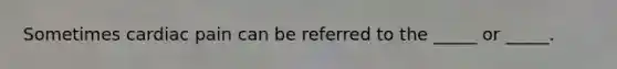 Sometimes cardiac pain can be referred to the _____ or _____.