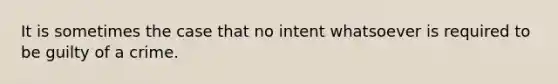 It is sometimes the case that no intent whatsoever is required to be guilty of a crime.