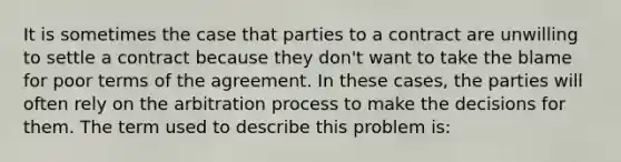 It is sometimes the case that parties to a contract are unwilling to settle a contract because they don't want to take the blame for poor terms of the agreement. In these cases, the parties will often rely on the arbitration process to make the decisions for them. The term used to describe this problem is: